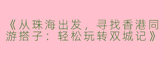 《从珠海出发，寻找香港同游搭子：轻松玩转双城记》