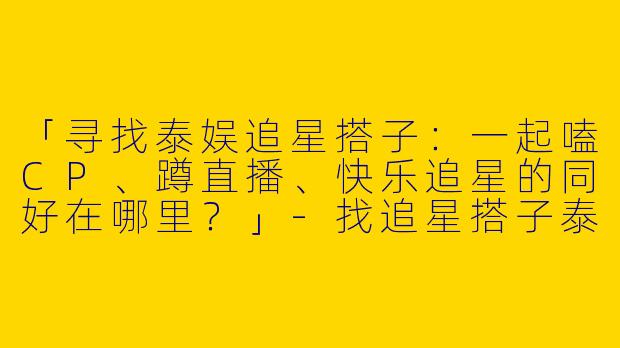 「寻找泰娱追星搭子：一起嗑CP、蹲直播、快乐追星的同好在哪里？」-找追星搭子泰娱