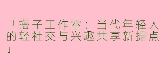 「搭子工作室:当代年轻人的轻社交与兴趣共享新据点」