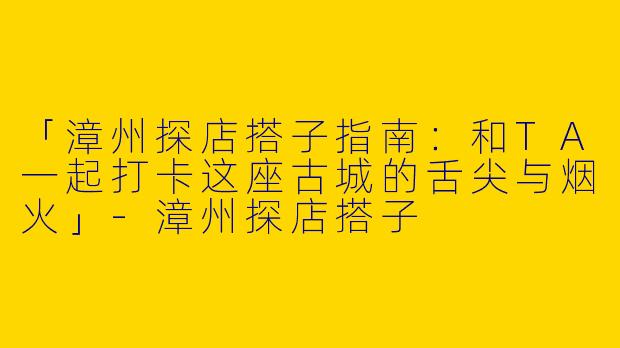 「漳州探店搭子指南：和TA一起打卡这座古城的舌尖与烟火」-漳州探店搭子