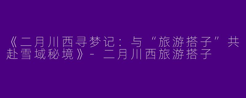 《二月川西寻梦记：与“旅游搭子”共赴雪域秘境》-二月川西旅游搭子