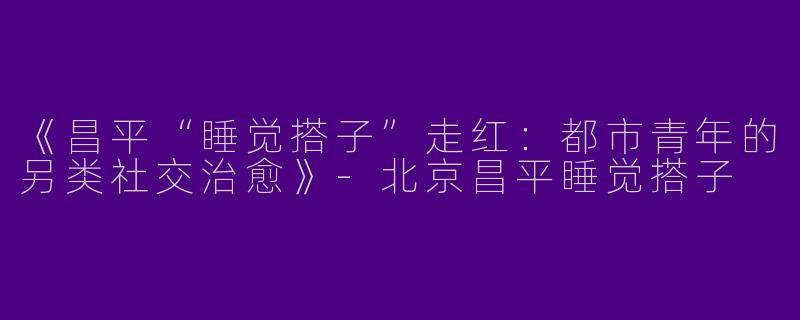 《昌平“睡觉搭子”走红：都市青年的另类社交治愈》-北京昌平睡觉搭子