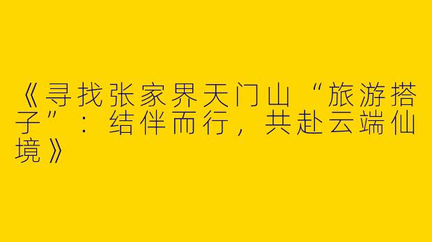 《寻找张家界天门山“旅游搭子”：结伴而行，共赴云端仙境》