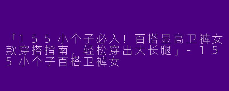 「155小个子必入！百搭显高卫裤女款穿搭指南，轻松穿出大长腿」-155小个子百搭卫裤女