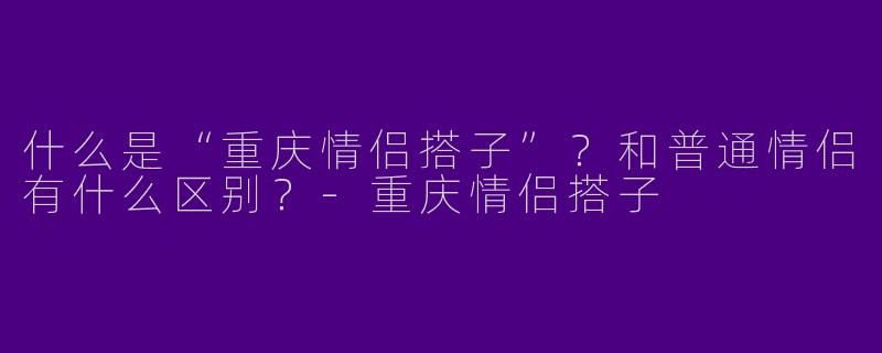 什么是“重庆情侣搭子”?和普通情侣有什么区别?