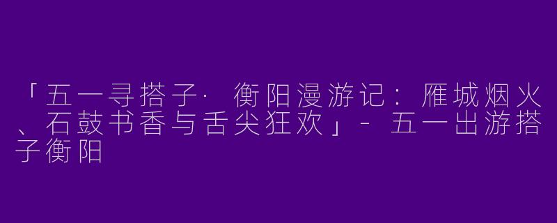 「五一寻搭子·衡阳漫游记：雁城烟火、石鼓书香与舌尖狂欢」-五一出游搭子衡阳