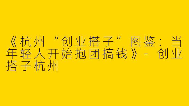 《杭州“创业搭子”图鉴：当年轻人开始抱团搞钱》-创业搭子杭州