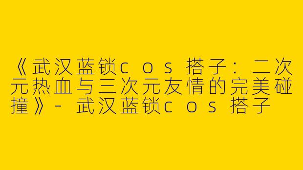 《武汉蓝锁cos搭子:二次元热血与三次元友情的完美碰撞》