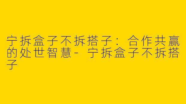 宁拆盒子不拆搭子：合作共赢的处世智慧-宁拆盒子不拆搭子