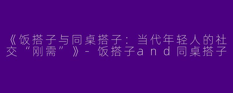 《饭搭子与同桌搭子：当代年轻人的社交“刚需”》-饭搭子and同桌搭子