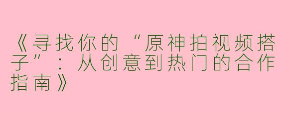 《寻找你的“原神拍视频搭子”：从创意到热门的合作指南》