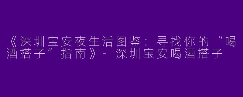 《深圳宝安夜生活图鉴：寻找你的“喝酒搭子”指南》-深圳宝安喝酒搭子