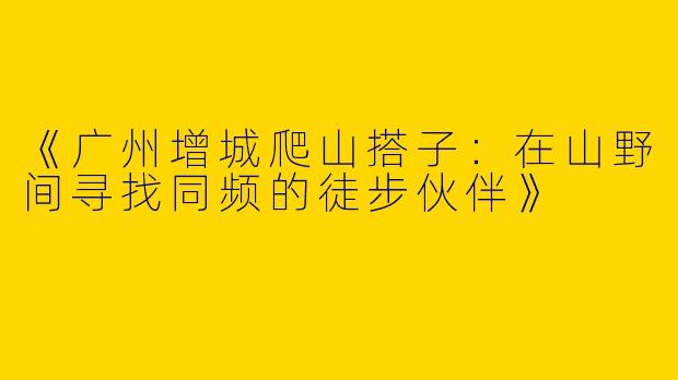 《广州增城爬山搭子：在山野间寻找同频的徒步伙伴》