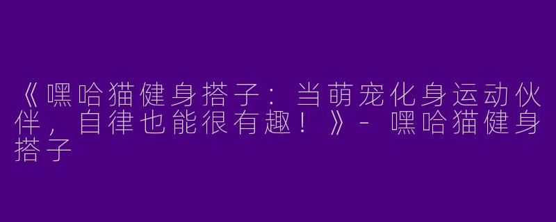 《嘿哈猫健身搭子：当萌宠化身运动伙伴，自律也能很有趣！》-嘿哈猫健身搭子