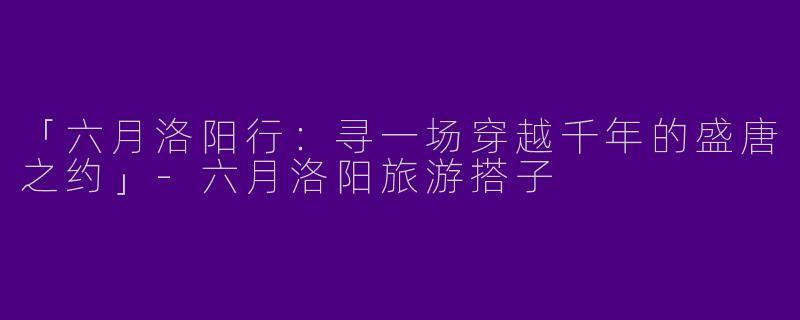 「六月洛阳行：寻一场穿越千年的盛唐之约」-六月洛阳旅游搭子