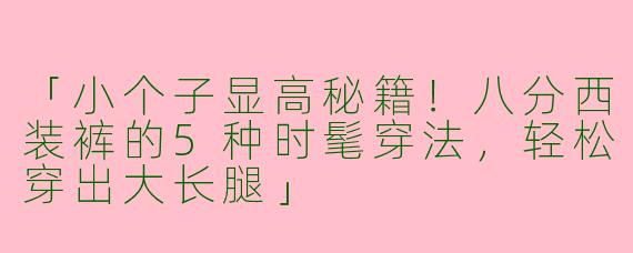 「小个子显高秘籍！八分西装裤的5种时髦穿法，轻松穿出大长腿」