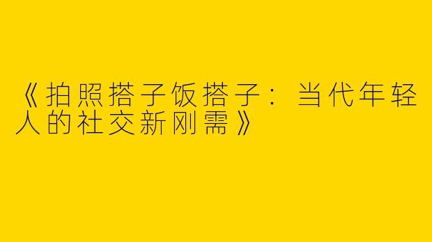 《拍照搭子饭搭子：当代年轻人的社交新刚需》