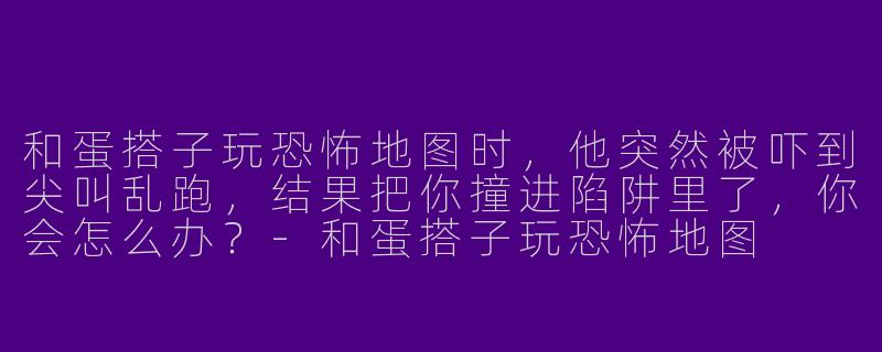 和蛋搭子玩恐怖地图时，他突然被吓到尖叫乱跑，结果把你撞进陷阱里了，你会怎么办？-和蛋搭子玩恐怖地图