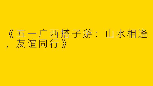 《五一广西搭子游：山水相逢，友谊同行》