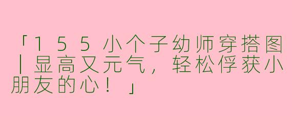 「155小个子幼师穿搭图｜显高又元气，轻松俘获小朋友的心！」