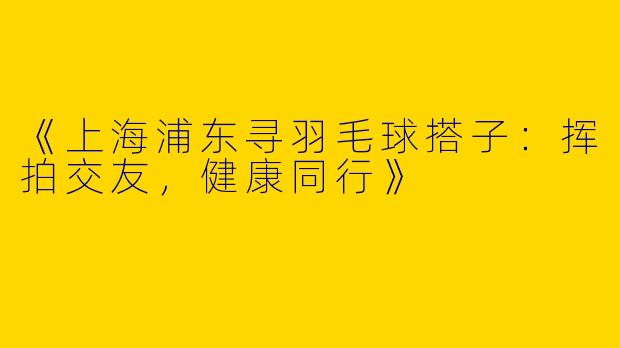 《上海浦东寻羽毛球搭子：挥拍交友，健康同行》