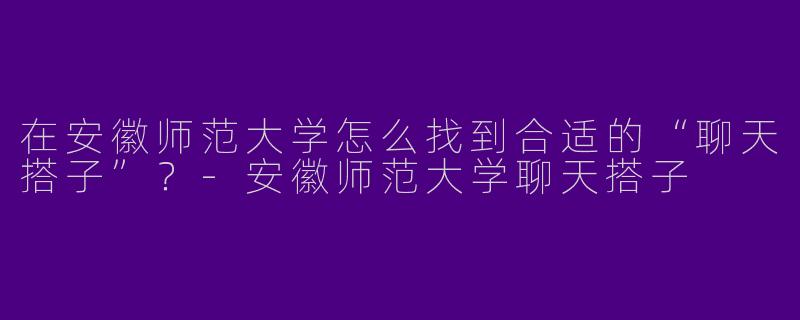 在安徽师范大学怎么找到合适的“聊天搭子”？