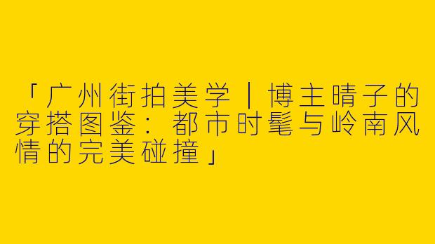 「广州街拍美学｜博主晴子的穿搭图鉴：都市时髦与岭南风情的完美碰撞」