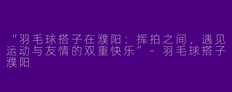 “羽毛球搭子在濮阳：挥拍之间，遇见运动与友情的双重快乐”