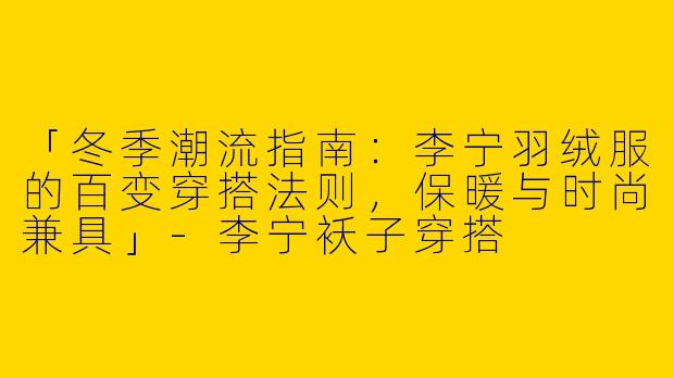 「冬季潮流指南:李宁羽绒服的百变穿搭法则,保暖与时尚兼具」