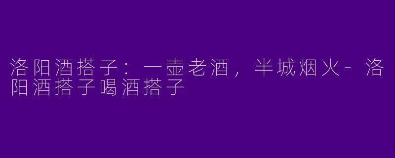 洛阳酒搭子：一壶老酒，半城烟火-洛阳酒搭子喝酒搭子