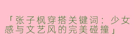 「张子枫穿搭关键词：少女感与文艺风的完美碰撞」