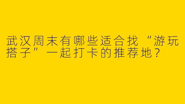 武汉周末有哪些适合找“游玩搭子”一起打卡的推荐地？