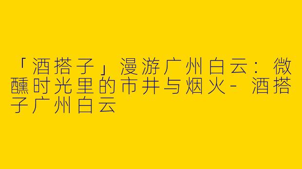 「酒搭子」漫游广州白云：微醺时光里的市井与烟火-酒搭子广州白云