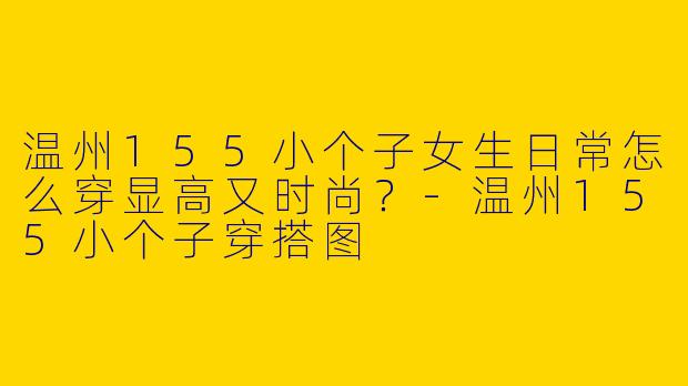 温州155小个子女生日常怎么穿显高又时尚？