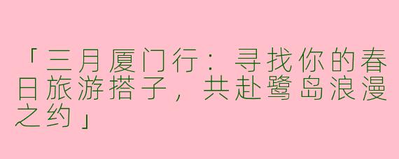 「三月厦门行：寻找你的春日旅游搭子，共赴鹭岛浪漫之约」