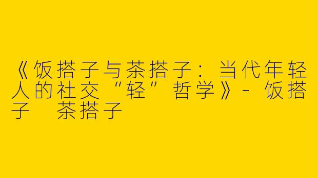 《饭搭子与茶搭子：当代年轻人的社交“轻”哲学》-饭搭子 茶搭子