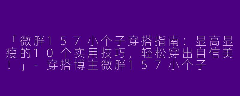 「微胖157小个子穿搭指南：显高显瘦的10个实用技巧，轻松穿出自信美！」-穿搭博主微胖157小个子