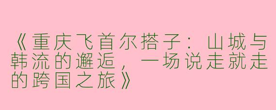 《重庆飞首尔搭子：山城与韩流的邂逅，一场说走就走的跨国之旅》