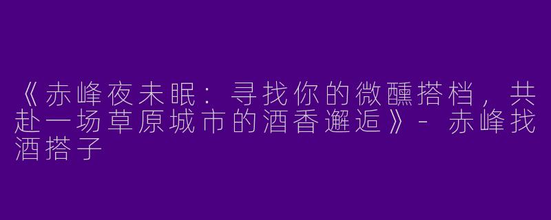 《赤峰夜未眠：寻找你的微醺搭档，共赴一场草原城市的酒香邂逅》-赤峰找酒搭子