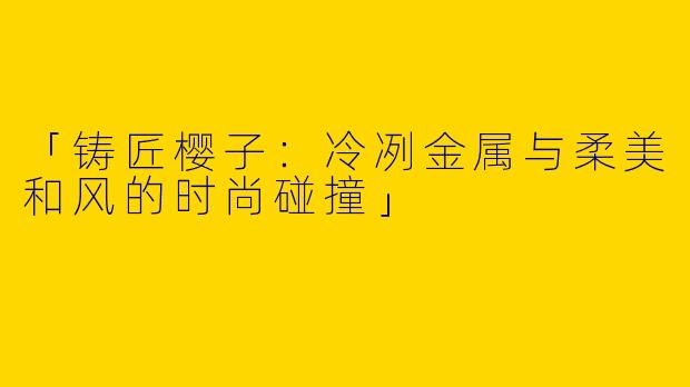 「铸匠樱子:冷冽金属与柔美和风的时尚碰撞」