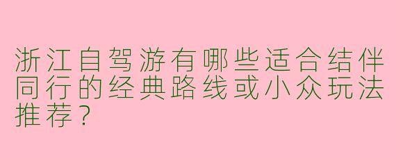 浙江自驾游有哪些适合结伴同行的经典路线或小众玩法推荐？