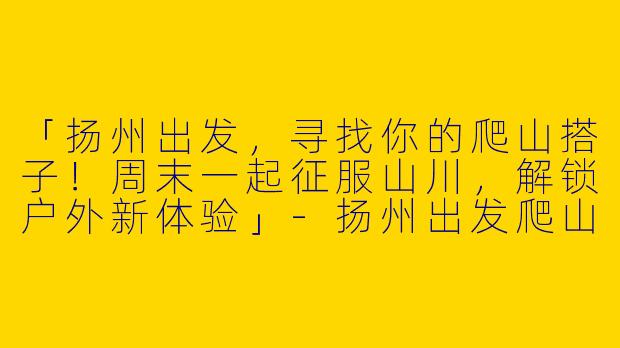 「扬州出发，寻找你的爬山搭子！周末一起征服山川，解锁户外新体验」-扬州出发爬山搭子