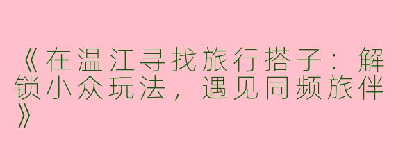 《在温江寻找旅行搭子：解锁小众玩法，遇见同频旅伴》