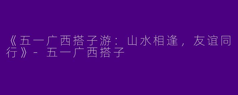 《五一广西搭子游：山水相逢，友谊同行》-五一广西搭子
