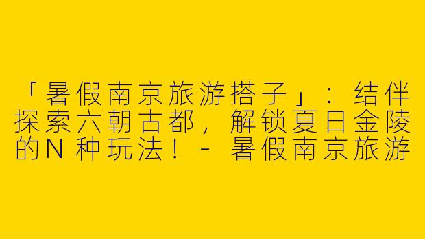 「暑假南京旅游搭子」：结伴探索六朝古都，解锁夏日金陵的N种玩法！