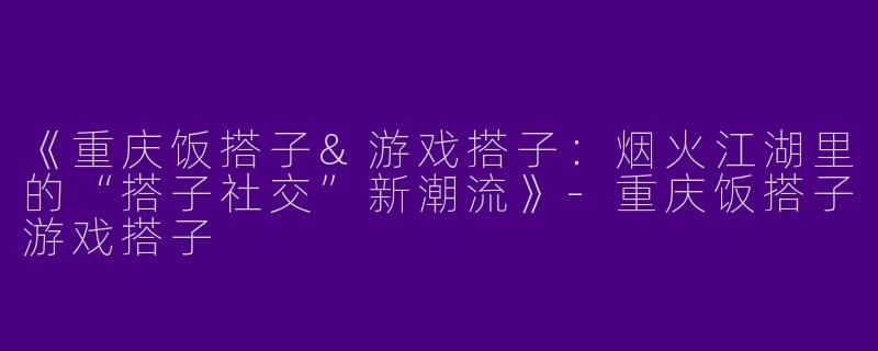 《重庆饭搭子&游戏搭子：烟火江湖里的“搭子社交”新潮流》-重庆饭搭子游戏搭子