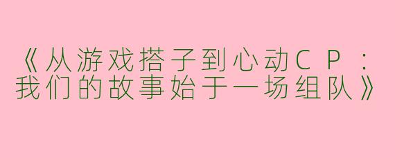《从游戏搭子到心动CP：我们的故事始于一场组队》