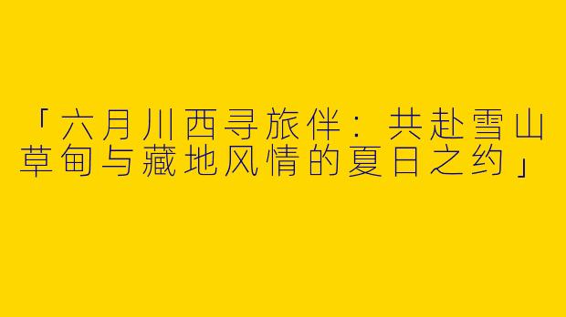 「六月川西寻旅伴：共赴雪山草甸与藏地风情的夏日之约」