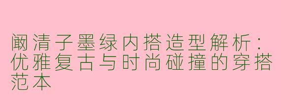阚清子墨绿内搭造型解析：优雅复古与时尚碰撞的穿搭范本
