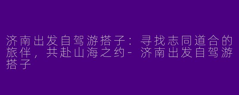 济南出发自驾游搭子：寻找志同道合的旅伴，共赴山海之约-济南出发自驾游搭子